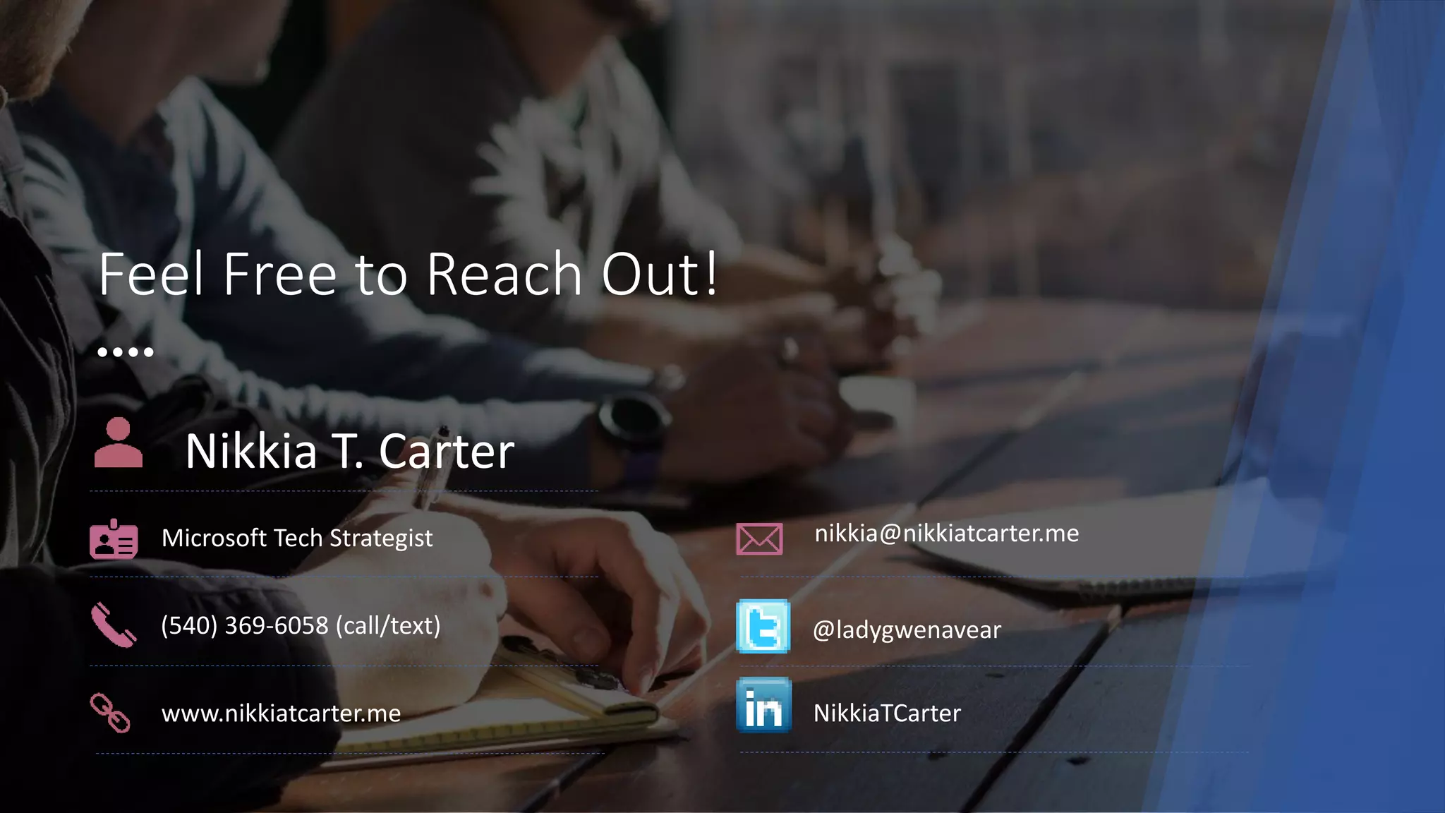 Feel Free to Reach Out!
Nikkia T. Carter
Microsoft Tech Strategist nikkia@nikkiatcarter.me
www.nikkiatcarter.me
(540) 369-6058 (call/text) @ladygwenavear
NikkiaTCarter
 
