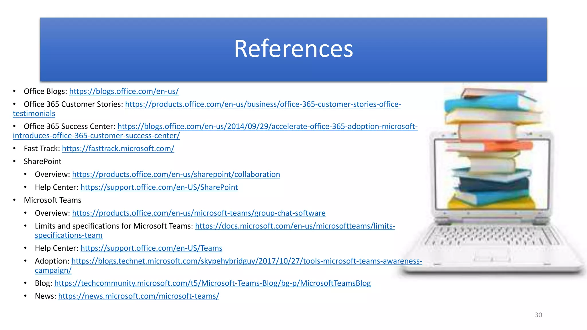 30
References
• Office Blogs: https://blogs.office.com/en-us/
• Office 365 Customer Stories: https://products.office.com/en-us/business/office-365-customer-stories-office-
testimonials
• Office 365 Success Center: https://blogs.office.com/en-us/2014/09/29/accelerate-office-365-adoption-microsoft-
introduces-office-365-customer-success-center/
• Fast Track: https://fasttrack.microsoft.com/
• SharePoint
• Overview: https://products.office.com/en-us/sharepoint/collaboration
• Help Center: https://support.office.com/en-US/SharePoint
• Microsoft Teams
• Overview: https://products.office.com/en-us/microsoft-teams/group-chat-software
• Limits and specifications for Microsoft Teams: https://docs.microsoft.com/en-us/microsoftteams/limits-
specifications-team
• Help Center: https://support.office.com/en-US/Teams
• Adoption: https://blogs.technet.microsoft.com/skypehybridguy/2017/10/27/tools-microsoft-teams-awareness-
campaign/
• Blog: https://techcommunity.microsoft.com/t5/Microsoft-Teams-Blog/bg-p/MicrosoftTeamsBlog
• News: https://news.microsoft.com/microsoft-teams/
 
