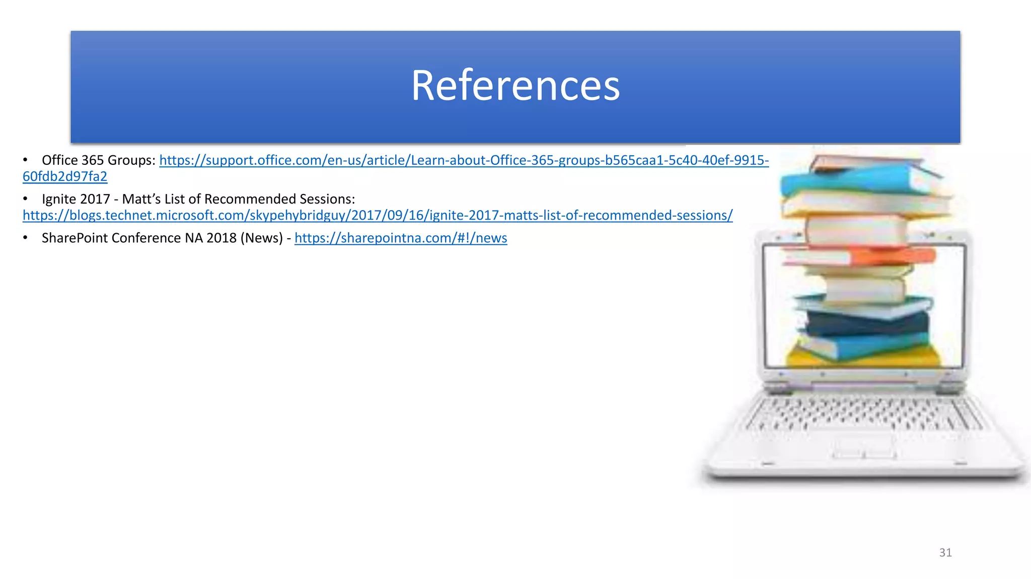 31
References
• Office 365 Groups: https://support.office.com/en-us/article/Learn-about-Office-365-groups-b565caa1-5c40-40ef-9915-
60fdb2d97fa2
• Ignite 2017 - Matt’s List of Recommended Sessions:
https://blogs.technet.microsoft.com/skypehybridguy/2017/09/16/ignite-2017-matts-list-of-recommended-sessions/
• SharePoint Conference NA 2018 (News) - https://sharepointna.com/#!/news
 