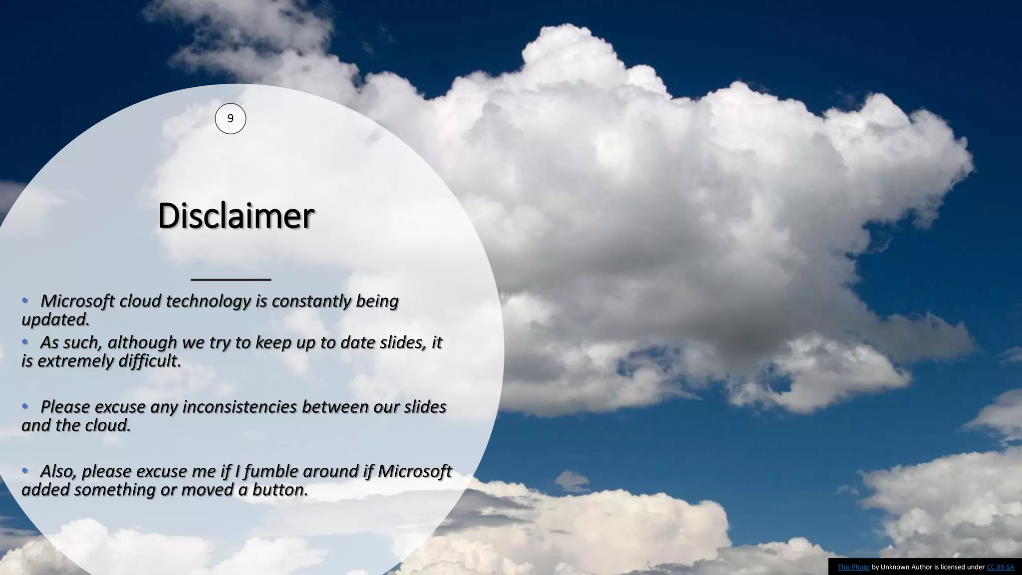 Disclaimer
9
• Microsoft cloud technology is constantly being
updated.
• As such, although we try to keep up to date slides, it
is extremely difficult.
• Please excuse any inconsistencies between our slides
and the cloud.
• Also, please excuse me if I fumble around if Microsoft
added something or moved a button.
This Photo by Unknown Author is licensed under CC BY-SA
 