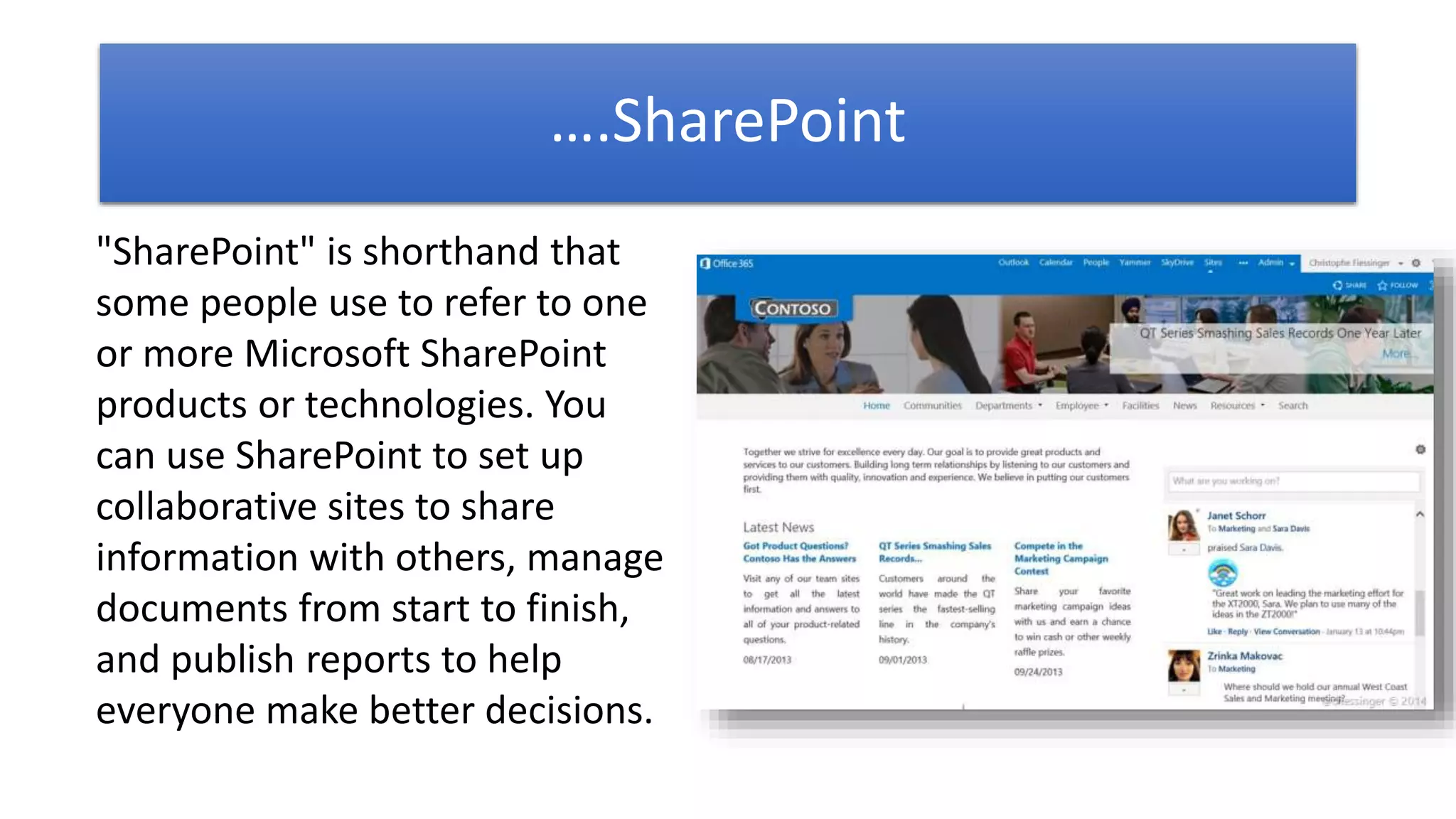 ….SharePoint
"SharePoint" is shorthand that
some people use to refer to one
or more Microsoft SharePoint
products or technologies. You
can use SharePoint to set up
collaborative sites to share
information with others, manage
documents from start to finish,
and publish reports to help
everyone make better decisions.
 