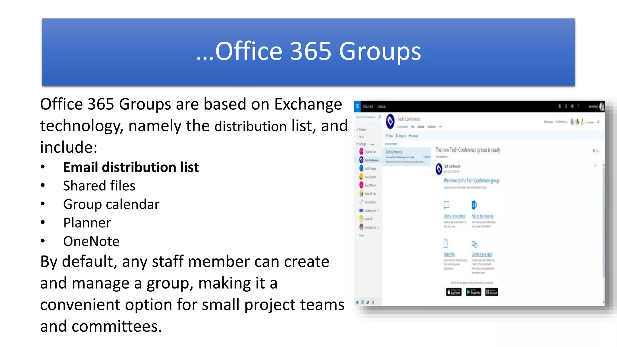 Office 365 Groups are based on Exchange
technology, namely the distribution list, and
include:
• Email distribution list
• Shared files
• Group calendar
• Planner
• OneNote
By default, any staff member can create
and manage a group, making it a
convenient option for small project teams
and committees.
…Office 365 Groups
 