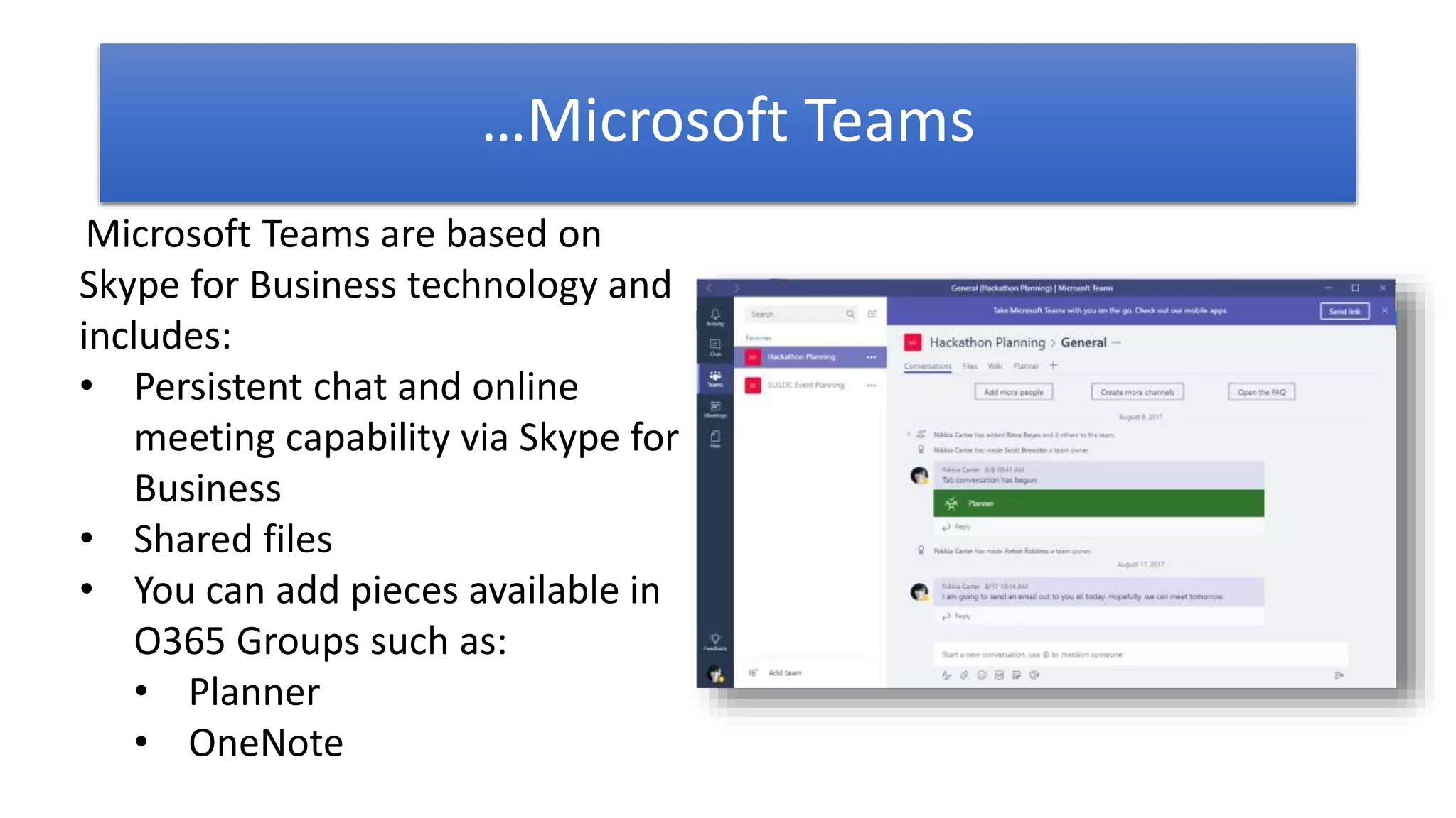 Microsoft Teams are based on
Skype for Business technology and
includes:
• Persistent chat and online
meeting capability via Skype for
Business
• Shared files
• You can add pieces available in
O365 Groups such as:
• Planner
• OneNote
…Microsoft Teams
 