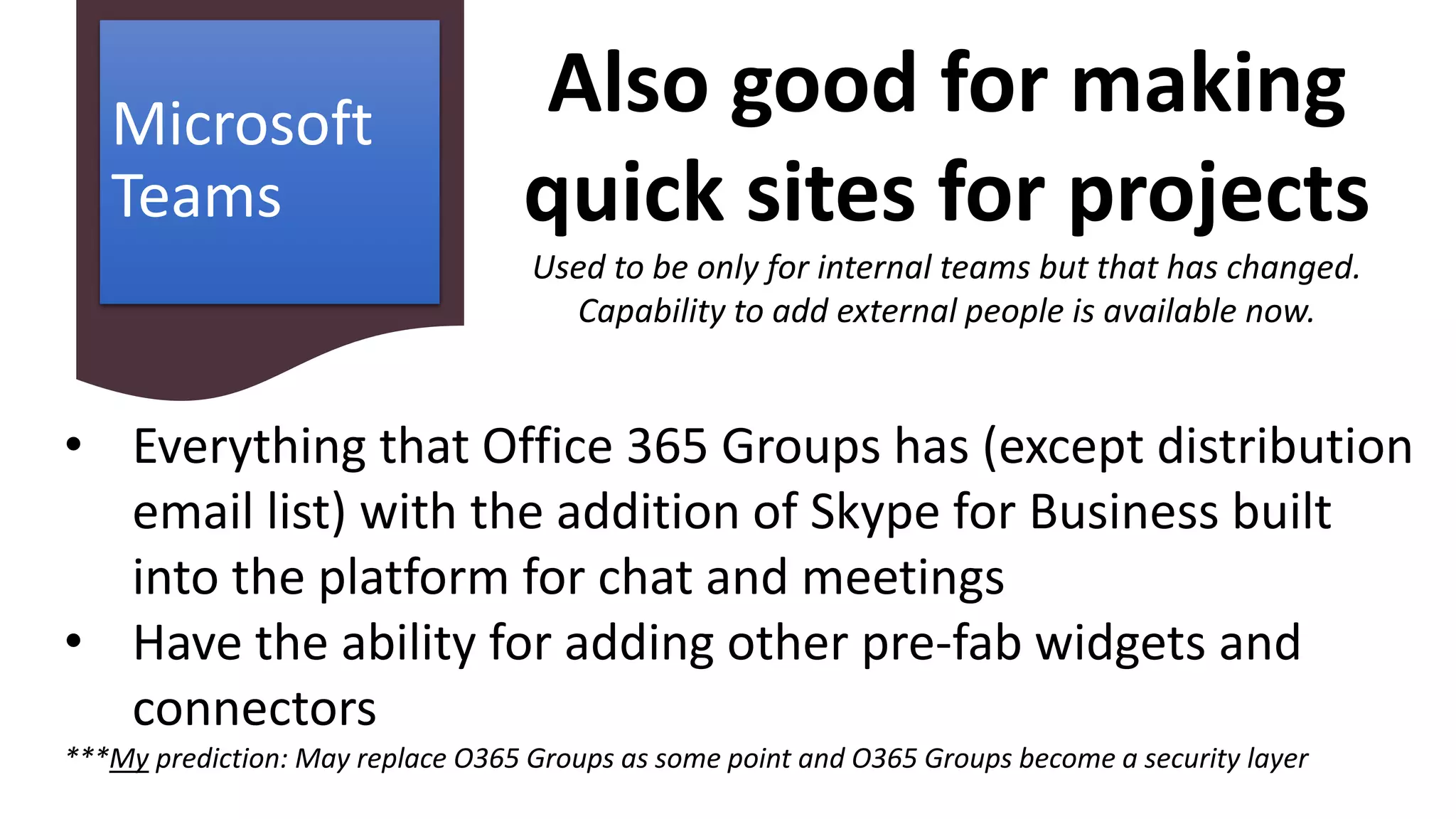Microsoft
Teams
• Everything that Office 365 Groups has (except distribution
email list) with the addition of Skype for Business built
into the platform for chat and meetings
• Have the ability for adding other pre-fab widgets and
connectors
***My prediction: May replace O365 Groups as some point and O365 Groups become a security layer
Also good for making
quick sites for projects
Used to be only for internal teams but that has changed.
Capability to add external people is available now.
 