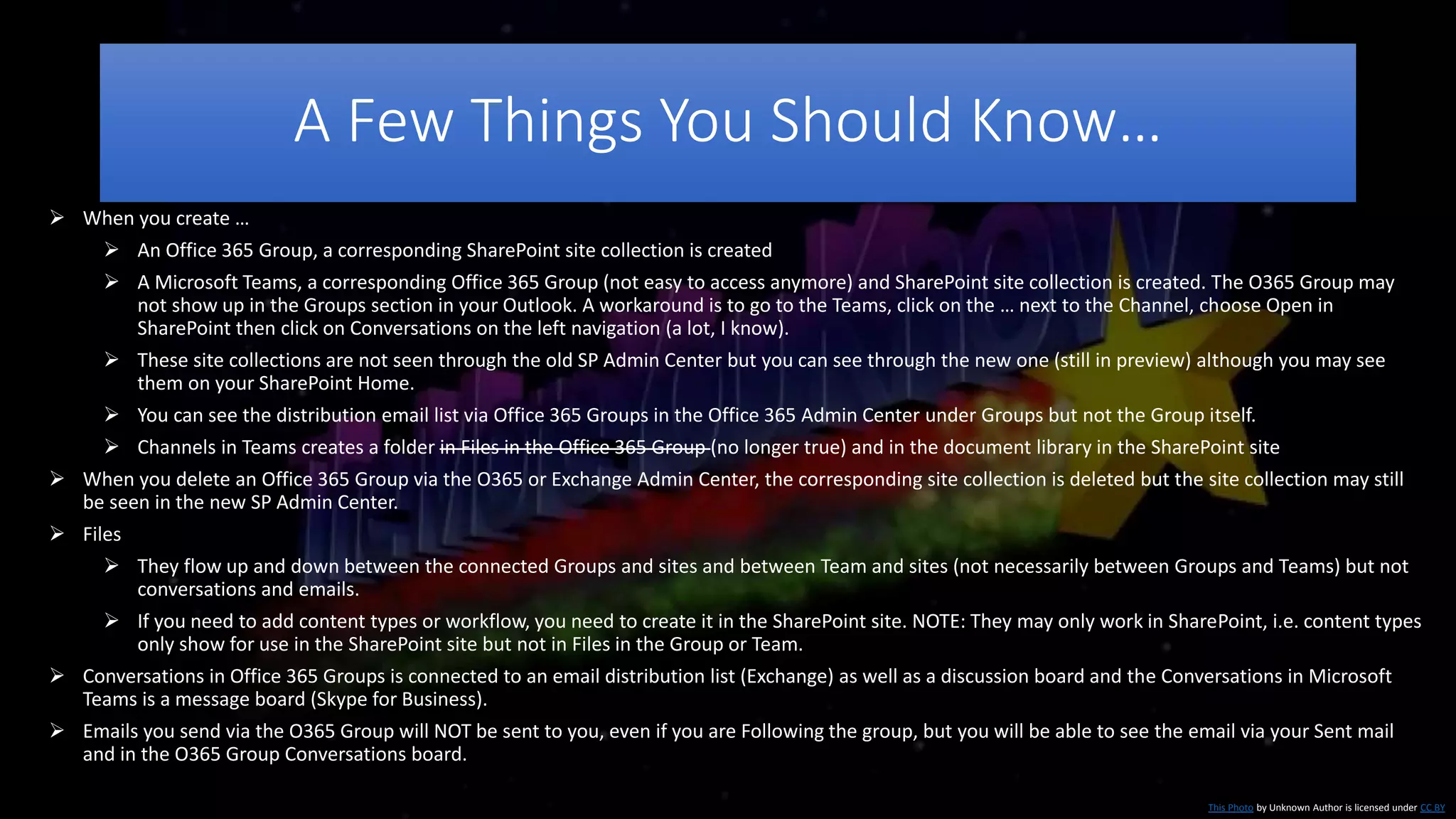 A Few Things You Should Know…
This Photo by Unknown Author is licensed under CC BY
 When you create …
 An Office 365 Group, a corresponding SharePoint site collection is created
 A Microsoft Teams, a corresponding Office 365 Group (not easy to access anymore) and SharePoint site collection is created. The O365 Group may
not show up in the Groups section in your Outlook. A workaround is to go to the Teams, click on the … next to the Channel, choose Open in
SharePoint then click on Conversations on the left navigation (a lot, I know).
 These site collections are not seen through the old SP Admin Center but you can see through the new one (still in preview) although you may see
them on your SharePoint Home.
 You can see the distribution email list via Office 365 Groups in the Office 365 Admin Center under Groups but not the Group itself.
 Channels in Teams creates a folder in Files in the Office 365 Group (no longer true) and in the document library in the SharePoint site
 When you delete an Office 365 Group via the O365 or Exchange Admin Center, the corresponding site collection is deleted but the site collection may still
be seen in the new SP Admin Center.
 Files
 They flow up and down between the connected Groups and sites and between Team and sites (not necessarily between Groups and Teams) but not
conversations and emails.
 If you need to add content types or workflow, you need to create it in the SharePoint site. NOTE: They may only work in SharePoint, i.e. content types
only show for use in the SharePoint site but not in Files in the Group or Team.
 Conversations in Office 365 Groups is connected to an email distribution list (Exchange) as well as a discussion board and the Conversations in Microsoft
Teams is a message board (Skype for Business).
 Emails you send via the O365 Group will NOT be sent to you, even if you are Following the group, but you will be able to see the email via your Sent mail
and in the O365 Group Conversations board.
 