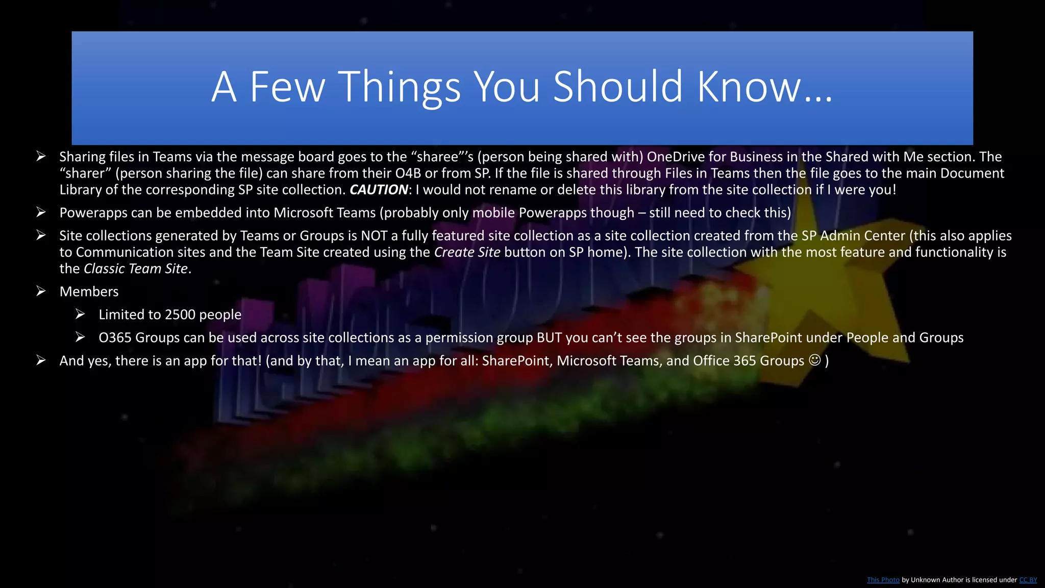 A Few Things You Should Know…
This Photo by Unknown Author is licensed under CC BY
 Sharing files in Teams via the message board goes to the “sharee”’s (person being shared with) OneDrive for Business in the Shared with Me section. The
“sharer” (person sharing the file) can share from their O4B or from SP. If the file is shared through Files in Teams then the file goes to the main Document
Library of the corresponding SP site collection. CAUTION: I would not rename or delete this library from the site collection if I were you!
 Powerapps can be embedded into Microsoft Teams (probably only mobile Powerapps though – still need to check this)
 Site collections generated by Teams or Groups is NOT a fully featured site collection as a site collection created from the SP Admin Center (this also applies
to Communication sites and the Team Site created using the Create Site button on SP home). The site collection with the most feature and functionality is
the Classic Team Site.
 Members
 Limited to 2500 people
 O365 Groups can be used across site collections as a permission group BUT you can’t see the groups in SharePoint under People and Groups
 And yes, there is an app for that! (and by that, I mean an app for all: SharePoint, Microsoft Teams, and Office 365 Groups  )
 
