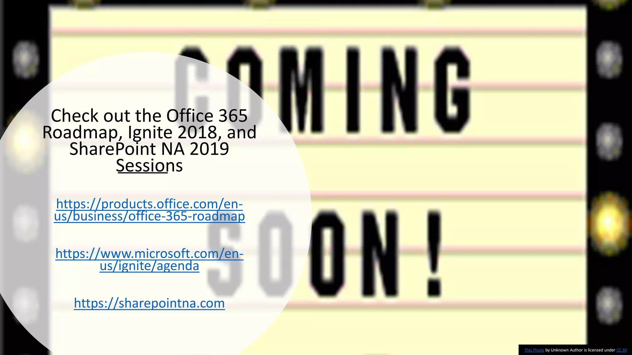 Check out the Office 365
Roadmap, Ignite 2018, and
SharePoint NA 2019
Sessions
https://products.office.com/en-
us/business/office-365-roadmap
https://www.microsoft.com/en-
us/ignite/agenda
https://sharepointna.com
This Photo by Unknown Author is licensed under CC BY
 