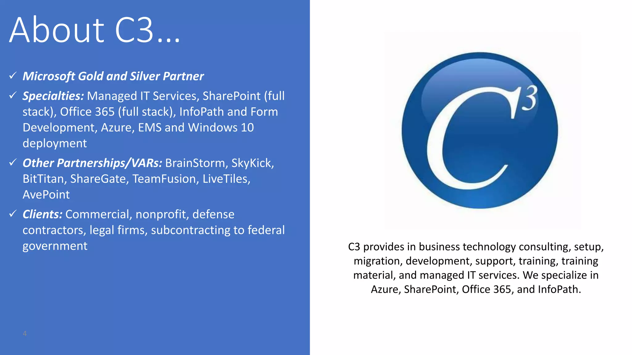 4
 Microsoft Gold and Silver Partner
 Specialties: Managed IT Services, SharePoint (full
stack), Office 365 (full stack), InfoPath and Form
Development, Azure, EMS and Windows 10
deployment
 Other Partnerships/VARs: BrainStorm, SkyKick,
BitTitan, ShareGate, TeamFusion, LiveTiles,
AvePoint
 Clients: Commercial, nonprofit, defense
contractors, legal firms, subcontracting to federal
government C3 provides in business technology consulting, setup,
migration, development, support, training, training
material, and managed IT services. We specialize in
Azure, SharePoint, Office 365, and InfoPath.
 