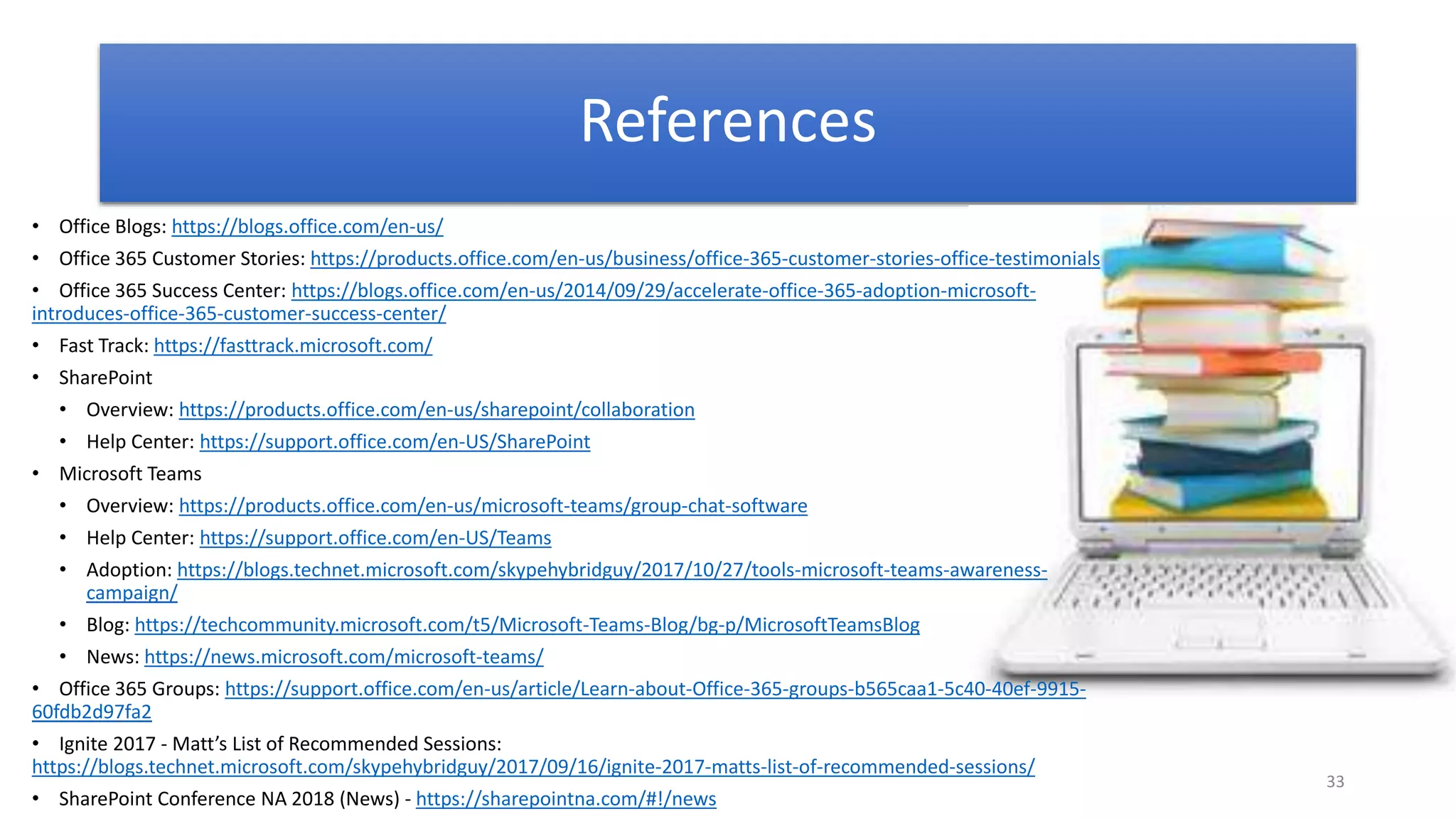 33
References
• Office Blogs: https://blogs.office.com/en-us/
• Office 365 Customer Stories: https://products.office.com/en-us/business/office-365-customer-stories-office-testimonials
• Office 365 Success Center: https://blogs.office.com/en-us/2014/09/29/accelerate-office-365-adoption-microsoft-
introduces-office-365-customer-success-center/
• Fast Track: https://fasttrack.microsoft.com/
• SharePoint
• Overview: https://products.office.com/en-us/sharepoint/collaboration
• Help Center: https://support.office.com/en-US/SharePoint
• Microsoft Teams
• Overview: https://products.office.com/en-us/microsoft-teams/group-chat-software
• Help Center: https://support.office.com/en-US/Teams
• Adoption: https://blogs.technet.microsoft.com/skypehybridguy/2017/10/27/tools-microsoft-teams-awareness-
campaign/
• Blog: https://techcommunity.microsoft.com/t5/Microsoft-Teams-Blog/bg-p/MicrosoftTeamsBlog
• News: https://news.microsoft.com/microsoft-teams/
• Office 365 Groups: https://support.office.com/en-us/article/Learn-about-Office-365-groups-b565caa1-5c40-40ef-9915-
60fdb2d97fa2
• Ignite 2017 - Matt’s List of Recommended Sessions:
https://blogs.technet.microsoft.com/skypehybridguy/2017/09/16/ignite-2017-matts-list-of-recommended-sessions/
• SharePoint Conference NA 2018 (News) - https://sharepointna.com/#!/news
 