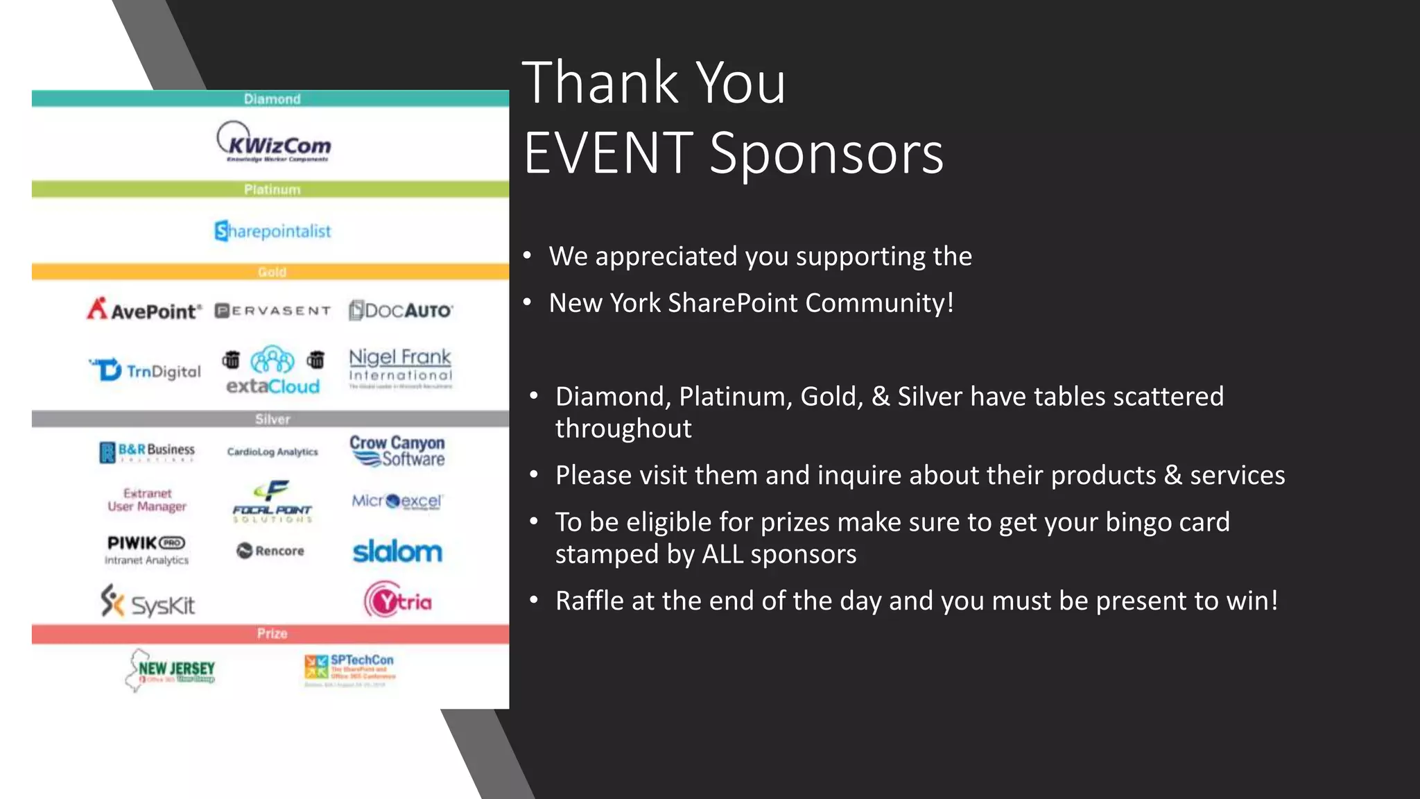 Thank You
EVENT Sponsors
• We appreciated you supporting the
• New York SharePoint Community!
• Diamond, Platinum, Gold, & Silver have tables scattered
throughout
• Please visit them and inquire about their products & services
• To be eligible for prizes make sure to get your bingo card
stamped by ALL sponsors
• Raffle at the end of the day and you must be present to win!
 