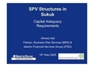 SPV Structures in
Sukuk
Capital Adequacy
Requirements
Ahmed Adil
Partner, Business Risk Services (BRS) &
Islamic Financial Services Group (IFSG)
16th May 2005
 