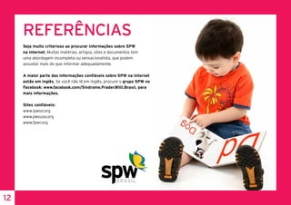 12
REFERÊNCIAS
Seja muito criterioso ao procurar informações sobre SPW
na internet. Muitas matérias, artigos, sites e documentos tem
uma abordagem incompleta ou sensacionalista, que podem
assustar mais do que informar adequadamente.
A maior parte das informações confiáveis sobre SPW na internet
estão em inglês. Se você não lê em inglês, procure o grupo SPW no
Facebook: www.facebook.com/Sindrome.Prader.Willi.Brasil, para
mais informações.
Sites confiáveis:
www.ipwso.org
www.pwsusa.org
www.fpwr.org
 