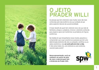O JEITO
PRADER WILLI
As pessoas que tem síndromes raras muitas vezes são mais
conhecidas pelo lado excêntrico da sua condição do que
pelos aspectos naturais da sua personalidade.
O maior desafio de quem tem síndrome rara e de sua rede de
familiares, amigos e cuidadores, é tornar a síndrome conhecida
para angariar apoio sem tranformar os portadores em figuras
excêntricas.
Na medida em que mergulhamos nesse mundo, passamos a
compreender que o que caracteriza as pessoas que tem uma
determinada síndrome não são as avaliações científicas ou os
dados estatísticos, mas um certo jeito de viver a vida.
E não somos todos nós, com síndrome ou sem síndrome,
caracterizados assim?
Nessa apresentação, você vai
conhecer um pouco do jeito
de viver a vida de quem tem
a Síndrome de Prader Willi.
1
 