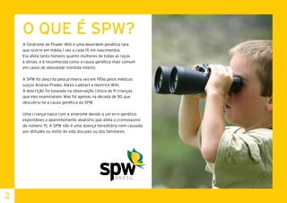 O QUE É SPW?
A Síndrome de Prader Willi é uma desordem genética rara
que ocorre em média 1 vez a cada 15 mil nascimentos.
Ela afeta tanto homens quanto mulheres de todas as raças
e etnias, e é reconhecida como a causa genética mais comum
em casos de obesidade mórbida infantil.
A SPW foi descrita pela primeira vez em 1956 pelos médicos
suíços Andrea Prader, Alexis Labhart e Heinrich Willi.
A descrição foi baseada na observação clínica de 9 crianças
que eles examinaram. Mas foi apenas na década de 90 que
descobriu-se a causa genética da SPW.
Uma criança nasce com a síndrome devido a um erro genético
espontâneo e aparentemente aleatório que afeta o cromossomo
de número 15. A SPW não é uma doença hereditária nem causada
por atitudes ou estilo de vida dos pais ou dos familiares.	
2
 