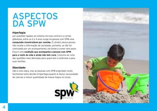 4
ASPECTOS
DA SPW
Hiperfagia:
por questões ligadas ao sistema nervoso central e a certas
glândulas, entre os 2 e 4 anos surge na pessoa com SPW uma
compulsão incontrolável por comida. O cérebro dessa pessoa
não recebe a informação de saciedade, portanto, se não for
controlada por um acompanhante, ela tende a comer sem parar.
Essa é uma condição que acompanha a pessoa com SPW
para o resto da vida e ainda não tem cura. Costuma ser uma
das questões mais delicadas para quem tem a síndrome e para
suas famílias.
Obesidade:
não é uma regra, mas as pessoas com SPW engordam muito
facilmente tanto devido à hiperfagia quanto à menor necessidade
de calorias e menor quantidade de massa magra no corpo.
 