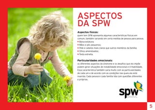 ASPECTOS
DA SPW
Aspectos físicos:
quem tem SPW apresenta algumas características físicas em
comum, também variando em certa medida de pessoa para pessoa.
• Baixa estatura;
• Mãos e pés pequenos;
• Pele e cabelos mais claros que outros membros da família;
• Olhos amendoados;
• Testa estreita.
Particularidades emocionais:
os diferentes aspectos da síndrome e os desafios que ela impõe
podem gerar situações de instabilidade emocional e irritabilidade.
Essa característica também varia muito com as particularidades
de cada um e de acordo com as condições nas quais ela está
inserida. Cada pessoa e cada família lida com questões diferentes
e próprias.
5
 