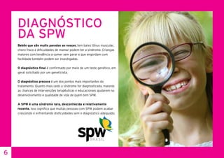 6
DIAGNÓSTICO
DA SPW
Bebês que são muito parados ao nascer, tem baixo tônus muscular,
choro fraco e dificuldades de mamar podem ter a síndrome. Crianças
maiores com tendência a comer sem parar e que engordam com
facilidade também podem ser investigadas.
O diagnóstico final é confirmado por meio de um teste genético, em
geral solicitado por um geneticista.
O diagnóstico precoce é um dos pontos mais importantes do
tratamento. Quanto mais cedo a síndrome for diagnosticada, maiores
as chances de intervenções terapêuticas e educacionais ajudarem no
desenvolvimento e qualidade de vida de quem tem SPW.
A SPW é uma síndrome rara, desconhecida e relativamente
recente. Isso significa que muitas pessoas com SPW podem acabar
crescendo e enfrentando disficuldades sem o diagnóstico adequado.
 