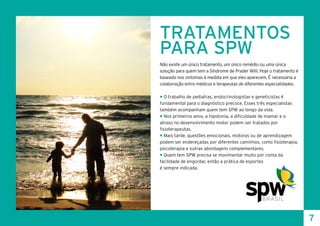 TRATAMENTOS
PARA SPW
Não existe um único tratamento, um único remédio ou uma única
solução para quem tem a Síndrome de Prader Willi. Hoje o tratamento é
baseado nos sintomas à medida em que eles aparecem. É necessária a
colaboração entre médicos e terapeutas de diferentes especialidades.
• O trabalho de pediatras, endocrinologistas e geneticistas é
fundamental para o diagnóstico precoce. Esses três especialistas
também acompanham quem tem SPW ao longo da vida.
• Nos primeiros anos, a hipotonia, a dificuldade de mamar e o
atraso no desenvolvimento motor podem ser tratados por
fisioterapeutas.
• Mais tarde, questões emocionais, motoras ou de aprendizagem
podem ser endereçadas por diferentes caminhos, como fisioterapia,
psicoterapia e outras abordagens complementares.
• Quem tem SPW precisa se movimentar muito por conta da
facilidade de engordar, então a prática de esportes
é sempre indicada.
7
 