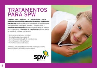 8
TRATAMENTOS
PARA SPW
Em países como a Inglaterra e os Estados Unidos, o uso do
Hormônio do Crescimento é aprovado oficialmente para pessoas
que tem SPW. No Brasil, não existe uma legislação específica para
SPW, mas muitas crianças que possuem a síndrome usam o
Hormônio do Crescimento, inclusive recebendo apoio do governo
para o tratamento. O Hormônio do Crescimento ajuda não apenas
na questão da estatura, mas também:
• No incremento da massa muscular;
• Na redução da gordura corporal;
• Na melhora da distribuição do peso do corpo;
• Na melhora da resistência física;
• Na melhora da densidade óssea.
Além disso, estudos estão comprovando efeitos positivos no
desenvolvimento geral e no comportamento.
 