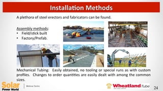 A	
  plethora	
  of	
  steel	
  erectors	
  and	
  fabricators	
  can	
  be	
  found.	
  
	
  
Assembly	
  methods:	
  
•  Field/sQck	
  built	
  
•  Factory/Prefab.	
  
	
  
	
  
	
  
	
  
	
  
Mechanical	
  Tubing:	
   	
  Easily	
  obtained,	
  no	
  tooling	
  or	
  special	
  runs	
  as	
  with	
  custom	
  
proﬁles.	
   	
  Changes	
  to	
  order	
  quanQQes	
  are	
  easily	
  dealt	
  with	
  among	
  the	
  common	
  
sizes.	
  
InstallaFon	
  Methods	
  
24	
 