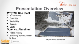 Presentation Overview
•  Functionality
•  Durability
•  Availability
•  Capacity
•  Costs
Why We Use Steel
Steel vs. Aluminum
•  Patriot History
•  Switching from Aluminum
to Steel
3.4MW Ground Mount Field
 