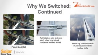 Why We Switched:
Continued
Patriot Steel Rail
Patriot steel rails slide into
each other for minimal
hardware and fast install
Patriot top clamps instead
of previous underside
module bolts
 