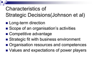 Characteristics of
Strategic Decisions(Johnson et al)
 Long-term direction
 Scope of an organisation’s activities
 Competitive advantage
 Strategic fit with business environment
 Organisation resources and competences
 Values and expectations of power players
 