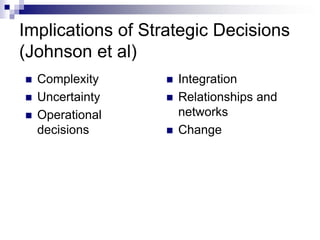 Implications of Strategic Decisions
(Johnson et al)
 Complexity
 Uncertainty
 Operational
decisions
 Integration
 Relationships and
networks
 Change
 