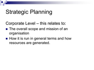 Strategic Planning
Corporate Level – this relates to:
 The overall scope and mission of an
organisation
 How it is run in general terms and how
resources are generated.
 