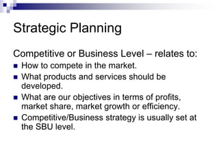 Strategic Planning
Competitive or Business Level – relates to:
 How to compete in the market.
 What products and services should be
developed.
 What are our objectives in terms of profits,
market share, market growth or efficiency.
 Competitive/Business strategy is usually set at
the SBU level.
 