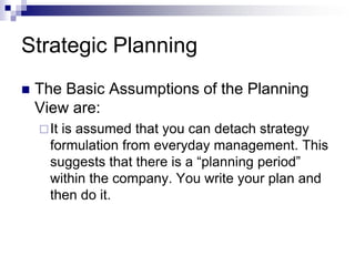 Strategic Planning
 The Basic Assumptions of the Planning
View are:
It is assumed that you can detach strategy
formulation from everyday management. This
suggests that there is a “planning period”
within the company. You write your plan and
then do it.
 