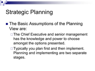 Strategic Planning
 The Basic Assumptions of the Planning
View are:
The Chief Executive and senior management
has the knowledge and power to choose
amongst the options presented.
Typically you plan first and then implement.
Planning and implementing are two separate
stages.
 