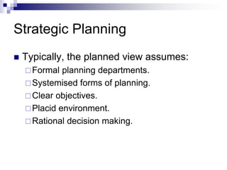 Strategic Planning
 Typically, the planned view assumes:
Formal planning departments.
Systemised forms of planning.
Clear objectives.
Placid environment.
Rational decision making.
 