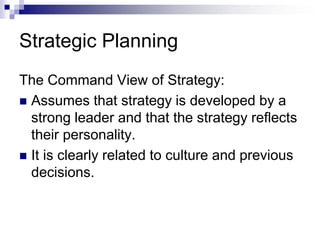 Strategic Planning
The Command View of Strategy:
 Assumes that strategy is developed by a
strong leader and that the strategy reflects
their personality.
 It is clearly related to culture and previous
decisions.
 