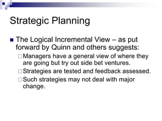 Strategic Planning
 The Logical Incremental View – as put
forward by Quinn and others suggests:
Managers have a general view of where they
are going but try out side bet ventures.
Strategies are tested and feedback assessed.
Such strategies may not deal with major
change.
 