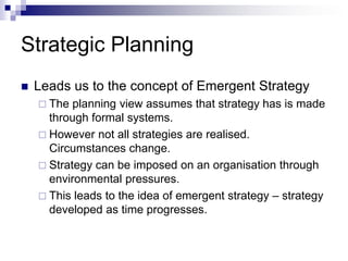 Strategic Planning
 Leads us to the concept of Emergent Strategy
 The planning view assumes that strategy has is made
through formal systems.
 However not all strategies are realised.
Circumstances change.
 Strategy can be imposed on an organisation through
environmental pressures.
 This leads to the idea of emergent strategy – strategy
developed as time progresses.
 