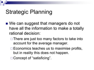 Strategic Planning
 We can suggest that managers do not
have all the information to make a totally
rational decision:
There are just too many factors to take into
account for the average manager.
Economics teaches us to maximise profits,
but in reality this does not happen.
Concept of “satisficing”.
 
