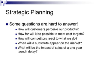 Strategic Planning
 Some questions are hard to answer!
 How will customers perceive our products?
 How far will it be possible to meet cost targets?
 How will competitors react to what we do?
 When will a substitute appear on the market?
 What will be the impact of sales of a one year
launch delay?
 