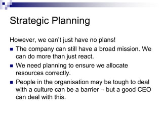 Strategic Planning
However, we can’t just have no plans!
 The company can still have a broad mission. We
can do more than just react.
 We need planning to ensure we allocate
resources correctly.
 People in the organisation may be tough to deal
with a culture can be a barrier – but a good CEO
can deal with this.
 