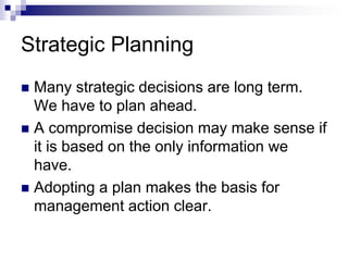 Strategic Planning
 Many strategic decisions are long term.
We have to plan ahead.
 A compromise decision may make sense if
it is based on the only information we
have.
 Adopting a plan makes the basis for
management action clear.
 