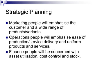 Strategic Planning
 Marketing people will emphasise the
customer and a wide range of
products/variants.
 Operations people will emphasise ease of
production/service delivery and uniform
products and services.
 Finance people will be concerned with
asset utilisation, cost control and stock.
 
