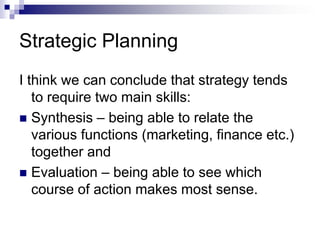 Strategic Planning
I think we can conclude that strategy tends
to require two main skills:
 Synthesis – being able to relate the
various functions (marketing, finance etc.)
together and
 Evaluation – being able to see which
course of action makes most sense.
 