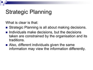 Strategic Planning
What is clear is that:
 Strategic Planning is all about making decisions.
 Individuals make decisions, but the decisions
taken are constrained by the organisation and its
traditions.
 Also, different individuals given the same
information may view the information differently.
 