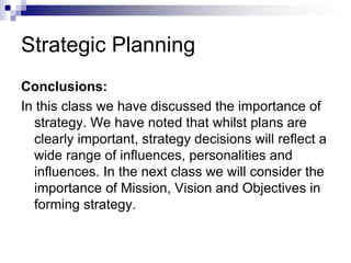 Strategic Planning
Conclusions:
In this class we have discussed the importance of
strategy. We have noted that whilst plans are
clearly important, strategy decisions will reflect a
wide range of influences, personalities and
influences. In the next class we will consider the
importance of Mission, Vision and Objectives in
forming strategy.
 