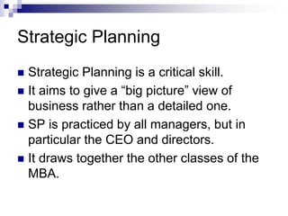 Strategic Planning
 Strategic Planning is a critical skill.
 It aims to give a “big picture” view of
business rather than a detailed one.
 SP is practiced by all managers, but in
particular the CEO and directors.
 It draws together the other classes of the
MBA.
 