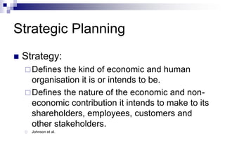 Strategic Planning
 Strategy:
Defines the kind of economic and human
organisation it is or intends to be.
Defines the nature of the economic and non-
economic contribution it intends to make to its
shareholders, employees, customers and
other stakeholders.
 Johnson et al.
 