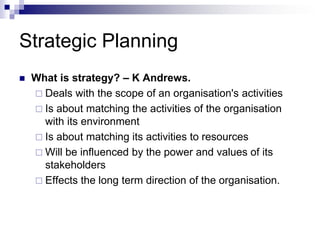 Strategic Planning
 What is strategy? – K Andrews.
 Deals with the scope of an organisation's activities
 Is about matching the activities of the organisation
with its environment
 Is about matching its activities to resources
 Will be influenced by the power and values of its
stakeholders
 Effects the long term direction of the organisation.
 