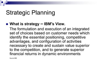 Strategic Planning
 What is strategy – IBM’s View.
The formulation and execution of an integrated
set of choices based on customer needs which
identify the essential positioning, competitive
advantages, and configuration of activities
necessary to create and sustain value superior
to the competition, and to generate superior
financial returns in dynamic environments
Source IBM
 