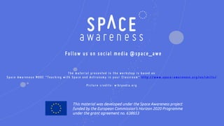 This material was developed under the Space Awareness project
funded by the European Commission’s Horizon 2020 Programme
under the grant agreement no. 638653
Follow us on social media @space_awe
T h e m a t e r i a l p r e s e n t e d i n t h e w o r k s h o p i s b a s e d o n
S p a c e A w a r e n e s s M O O C “ T e a c h i n g w i t h S p a c e a n d A s t r o n o m y i n y o u r C l a s s r o o m ” h t t p : / / w w w . s p a c e - a w a r e n e s s . o r g / e n / s k i l l s /
P i c t u r e c r e d i t s : w i k i p e d i a . o r g
 
