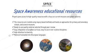 Project gives access to high-quality resources with a focus on current missions and global concerns:
The resources are created using inquiry based methods and hands on approaches for primary and secondary
schools, and science museums
Ready to use quality material selected through peer-review
Easy integration in European curricula, easy to use in non-science disciplines
High attention to diversity
Material translated into 8 European languages
Space Awareness educational resources
 